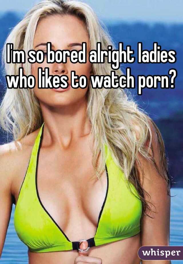 I'm so bored alright ladies who likes to watch porn? 