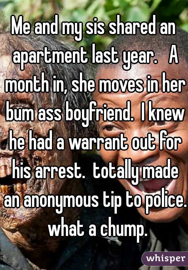 Me and my sis shared an apartment last year.   A month in, she moves in her bum ass boyfriend.  I knew he had a warrant out for his arrest.  totally made an anonymous tip to police.  what a chump.