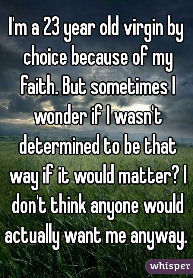 I'm a 23 year old virgin by choice because of my faith. But sometimes I wonder if I wasn't determined to be that way if it would matter? I don't think anyone would actually want me anyway. 