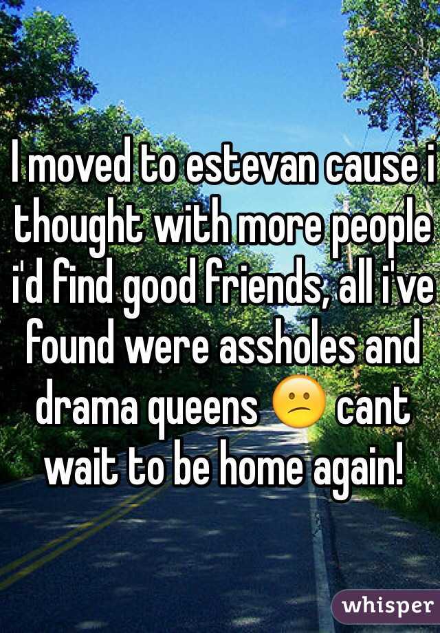 I moved to estevan cause i thought with more people i'd find good friends, all i've found were assholes and drama queens 😕 cant wait to be home again!