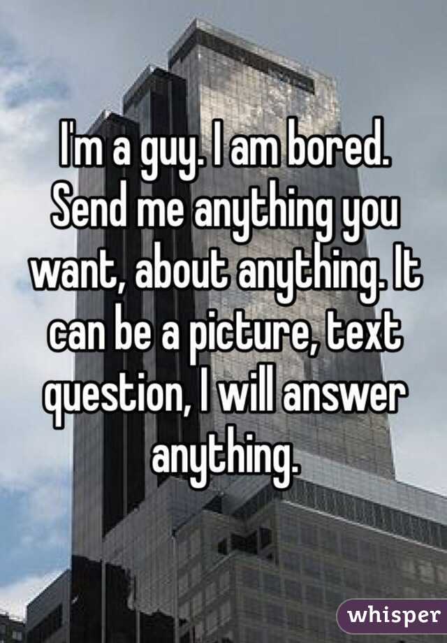 I'm a guy. I am bored.
Send me anything you want, about anything. It can be a picture, text question, I will answer anything.