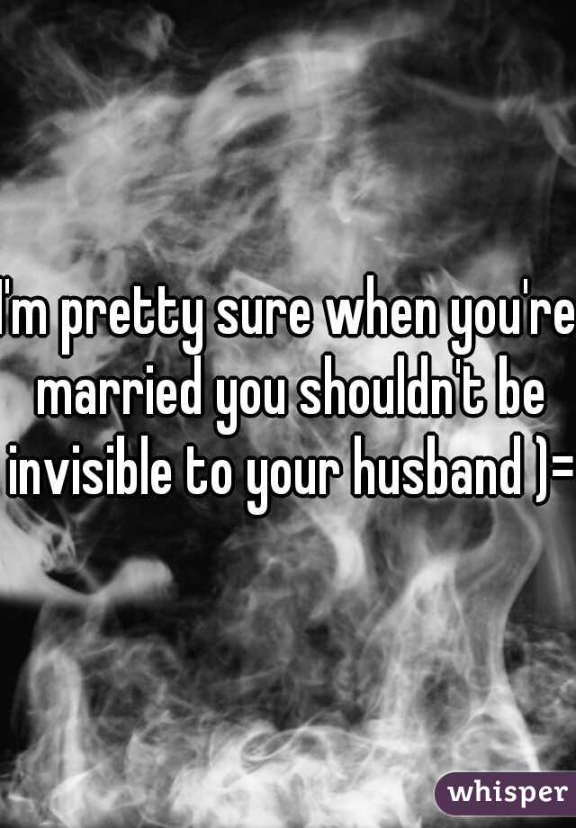 I'm pretty sure when you're married you shouldn't be invisible to your husband )=