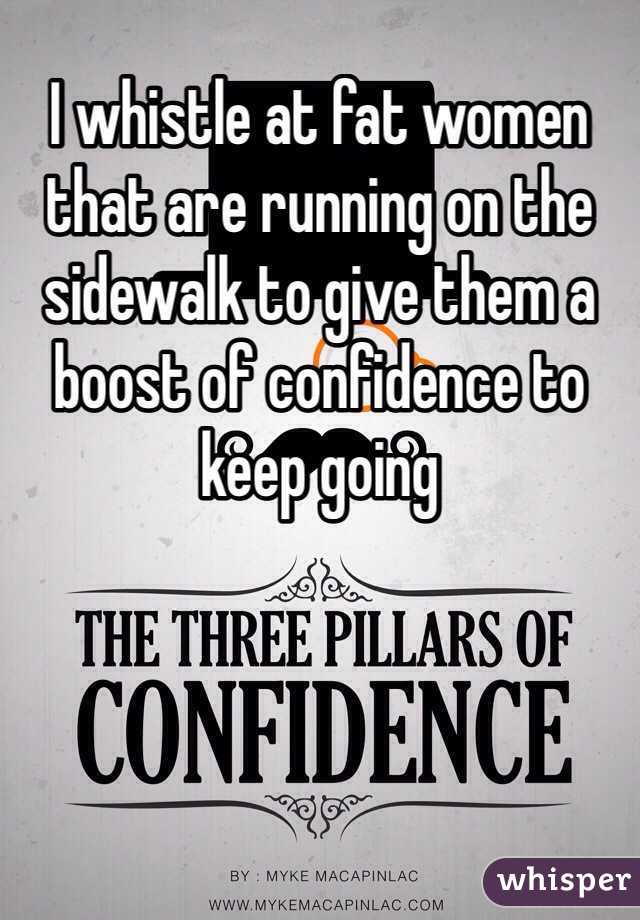 I whistle at fat women that are running on the sidewalk to give them a boost of confidence to keep going 