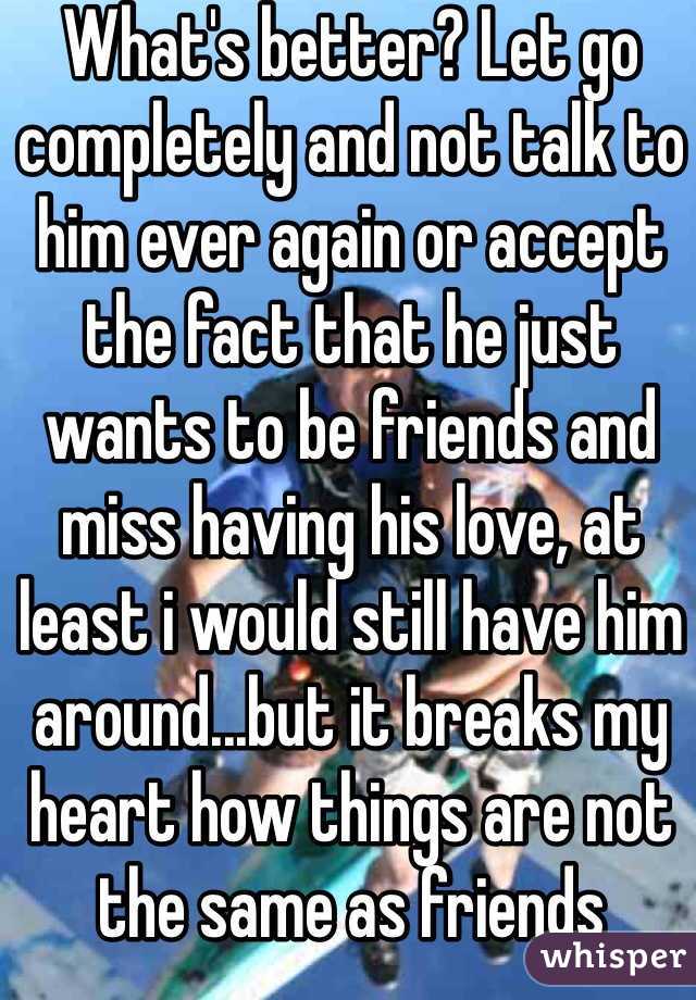 What's better? Let go completely and not talk to him ever again or accept the fact that he just wants to be friends and miss having his love, at least i would still have him around...but it breaks my heart how things are not the same as friends 