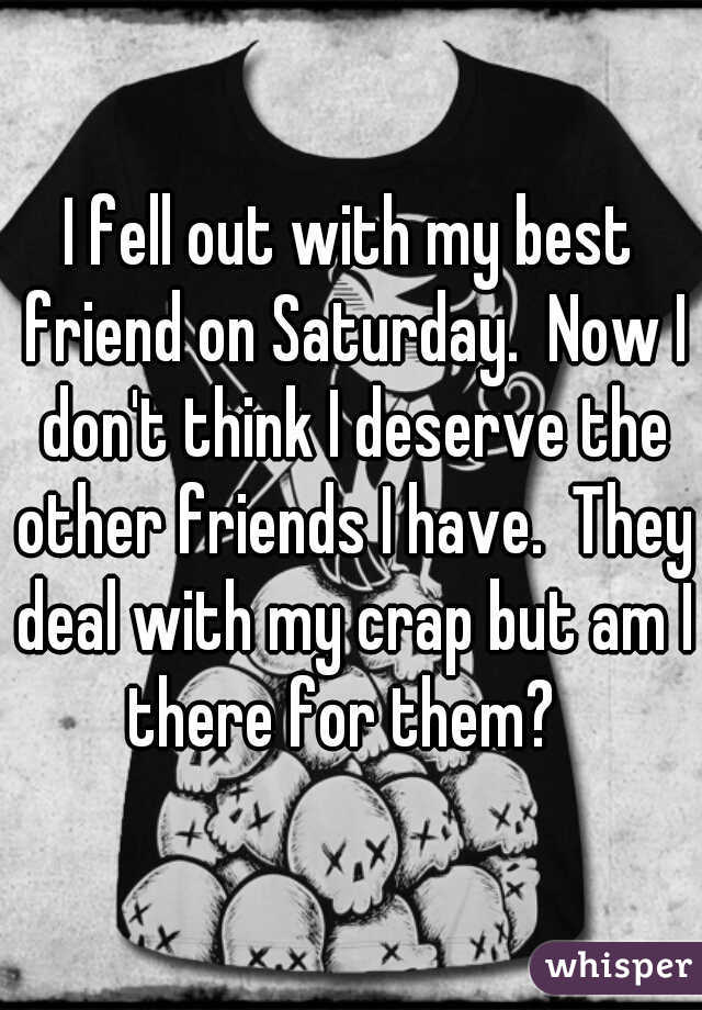 I fell out with my best friend on Saturday.  Now I don't think I deserve the other friends I have.  They deal with my crap but am I there for them?  