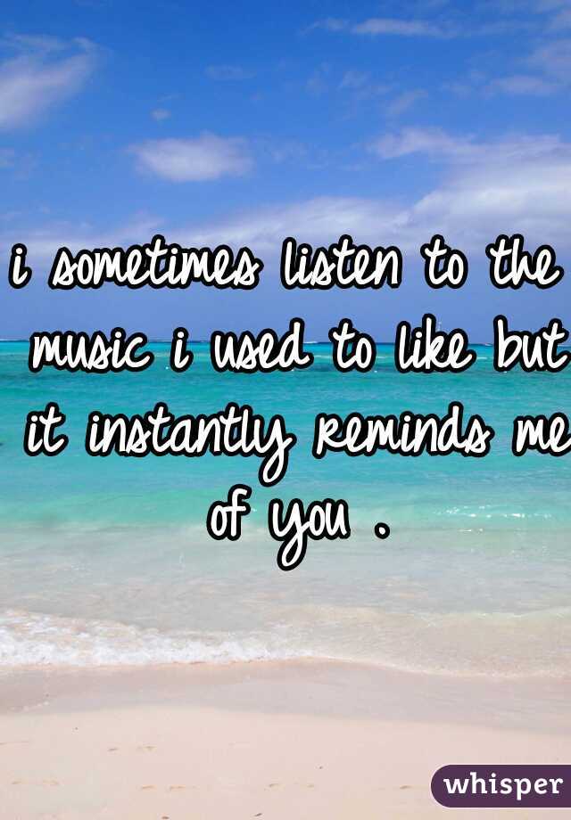 i sometimes listen to the music i used to like but it instantly reminds me of you .