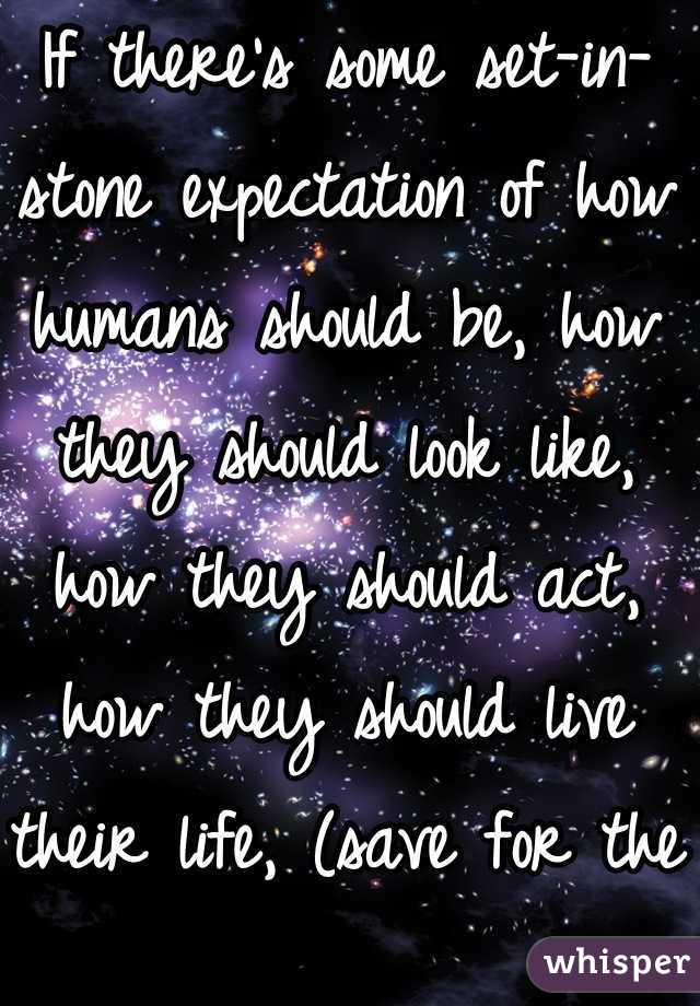 If there's some set-in-stone expectation of how humans should be, how they should look like, how they should act, how they should live their life, (save for the Bible,) I'd like to know where that rule is, because there isn't one. So live your life the way you want to. Be you. Be spectacular!