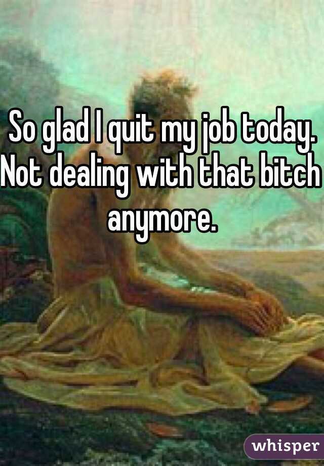 So glad I quit my job today. Not dealing with that bitch anymore.