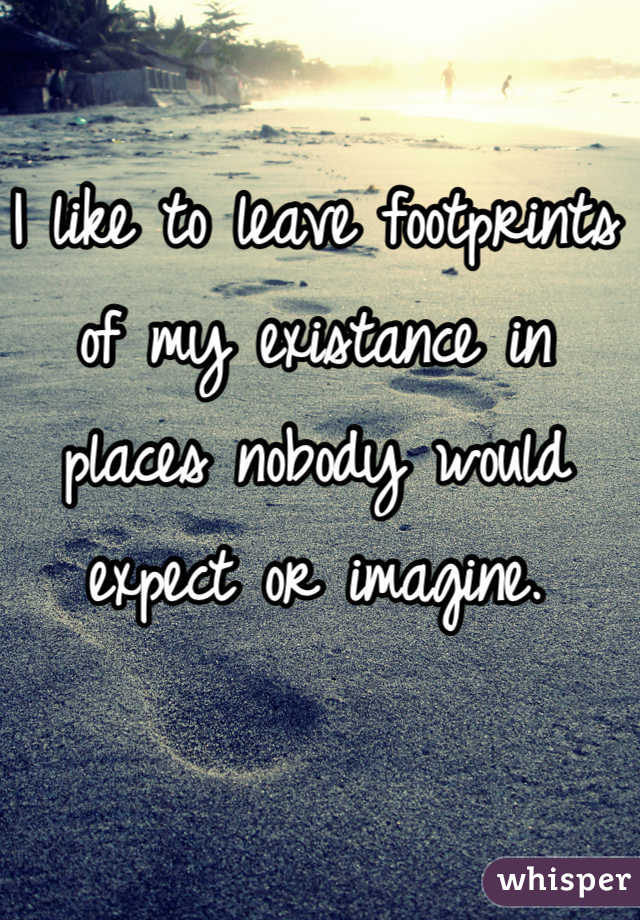 I like to leave footprints of my existance in places nobody would expect or imagine.
