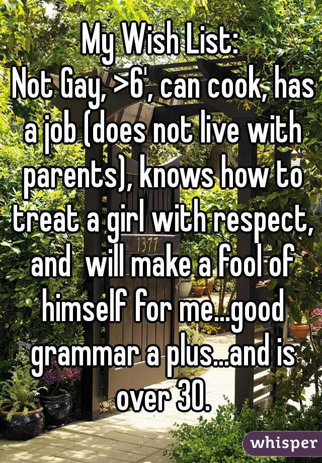 My Wish List:
 Not Gay, >6', can cook, has a job (does not live with parents), knows how to treat a girl with respect, and  will make a fool of himself for me...good grammar a plus...and is over 30.