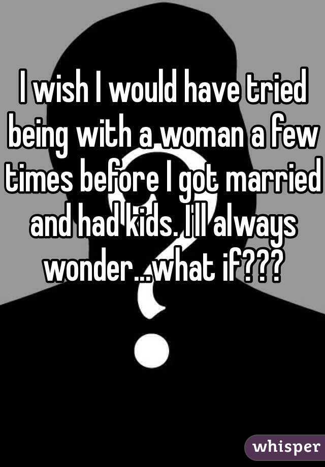I wish I would have tried being with a woman a few times before I got married and had kids. I'll always wonder...what if??? 