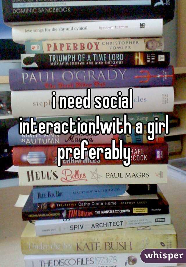 i need social interaction!with a girl preferably