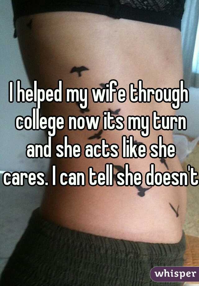 I helped my wife through college now its my turn and she acts like she cares. I can tell she doesn't.