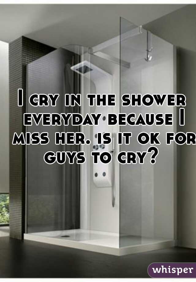 I cry in the shower everyday because I miss her. is it ok for guys to cry? 