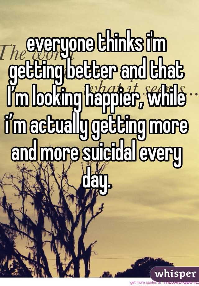 everyone thinks i'm getting better and that I’m looking happier, while i’m actually getting more and more suicidal every day.