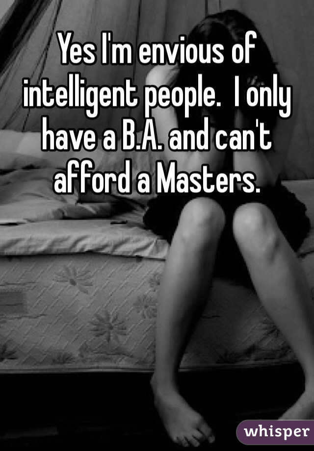 Yes I'm envious of intelligent people.  I only have a B.A. and can't afford a Masters.  