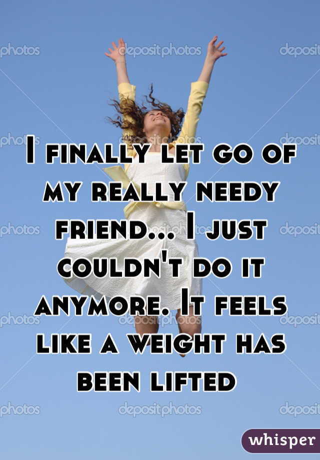 


I finally let go of my really needy friend... I just couldn't do it anymore. It feels like a weight has been lifted 
