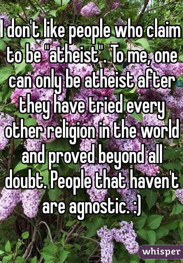 I don't like people who claim to be "atheist". To me, one can only be atheist after they have tried every other religion in the world and proved beyond all doubt. People that haven't are agnostic. :)