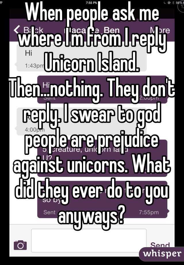 When people ask me where I'm from I reply Unicorn Island. Then...nothing. They don't reply. I swear to god people are prejudice against unicorns. What did they ever do to you anyways? 