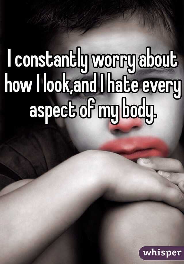 I constantly worry about how I look,and I hate every aspect of my body.