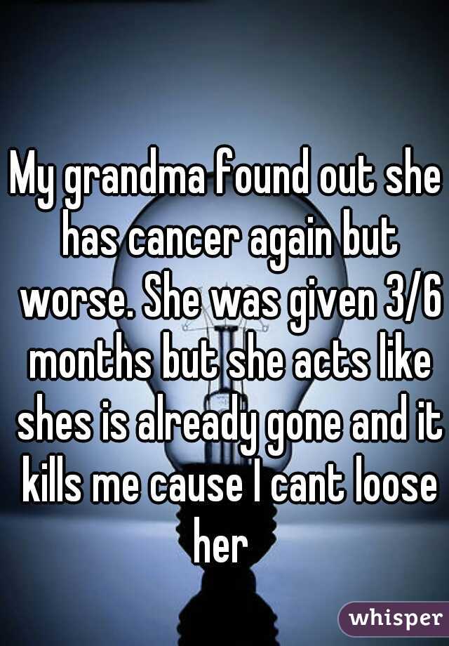 My grandma found out she has cancer again but worse. She was given 3/6 months but she acts like shes is already gone and it kills me cause I cant loose her  
