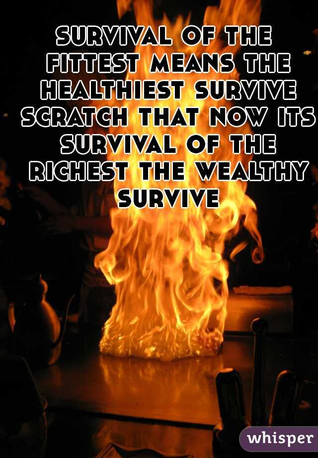 survival of the fittest means the healthiest survive scratch that now its survival of the richest the wealthy survive