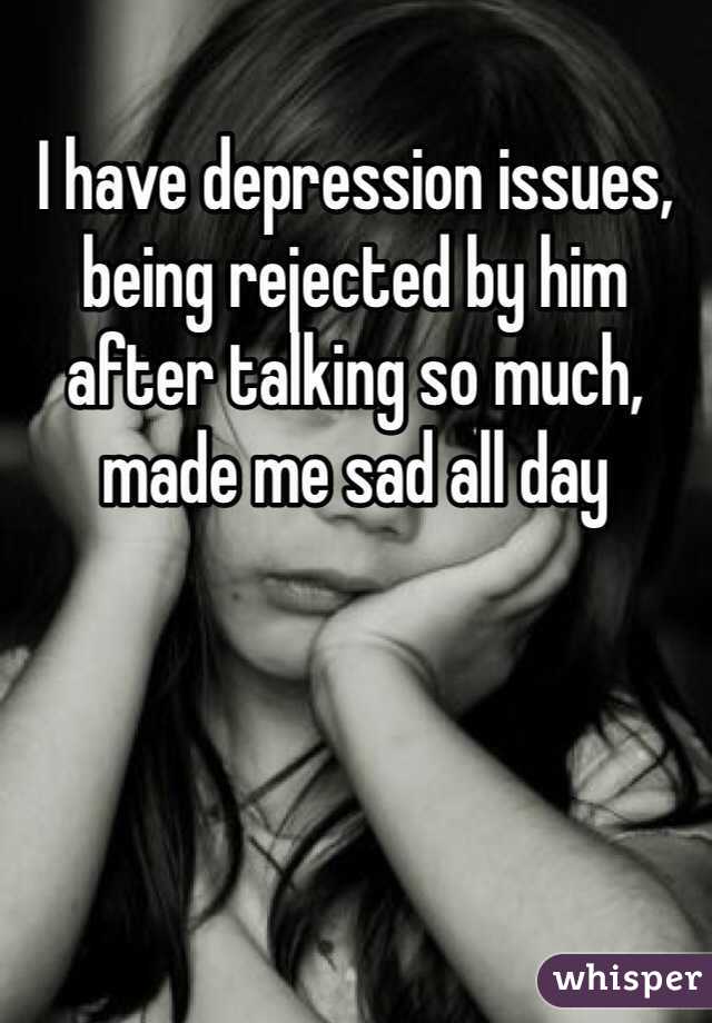 I have depression issues, being rejected by him after talking so much, made me sad all day