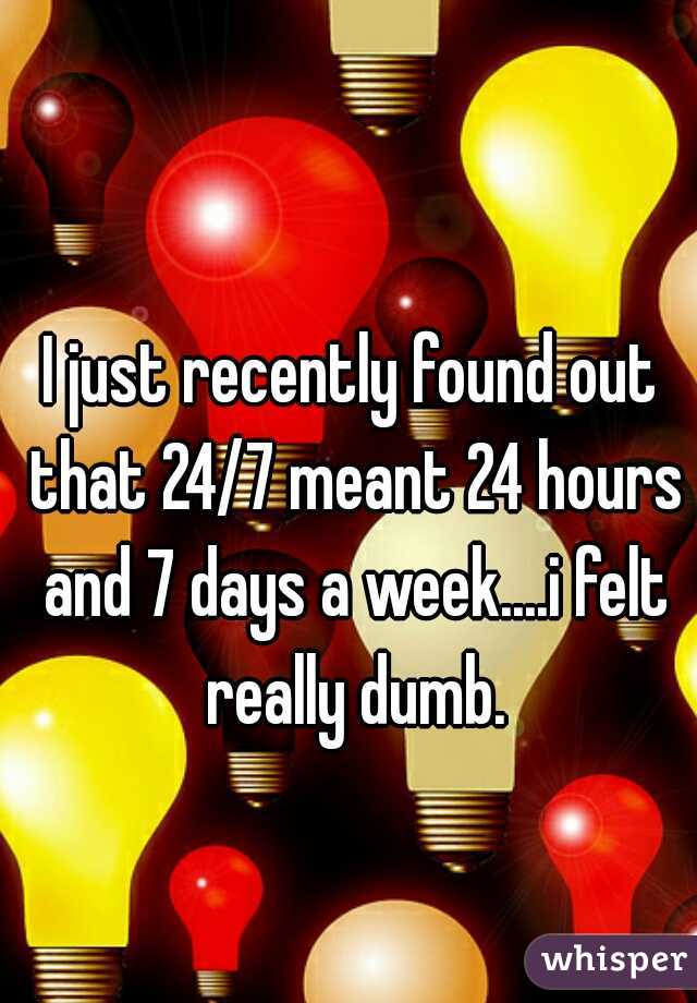 I just recently found out that 24/7 meant 24 hours and 7 days a week....i felt really dumb.