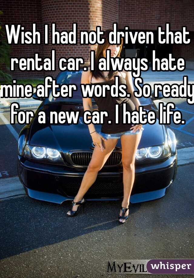 Wish I had not driven that rental car. I always hate mine after words. So ready for a new car. I hate life. 