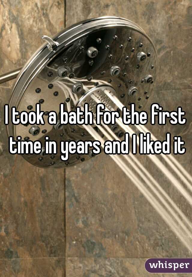 I took a bath for the first time in years and I liked it