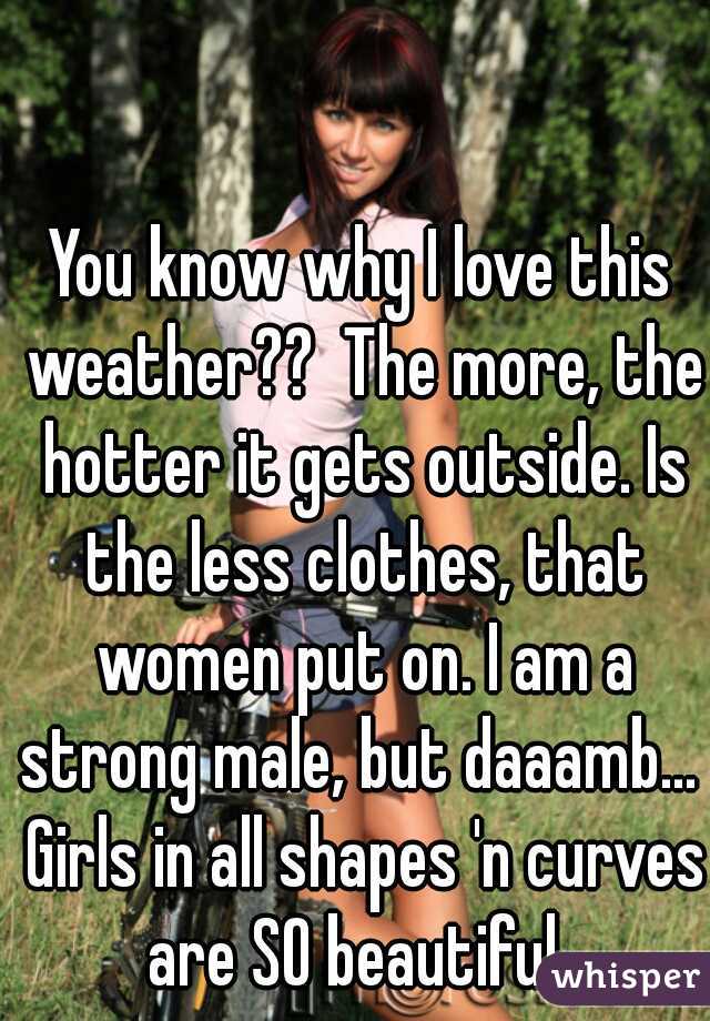 You know why I love this weather??  The more, the hotter it gets outside. Is the less clothes, that women put on. I am a strong male, but daaamb...  Girls in all shapes 'n curves are SO beautiful. 