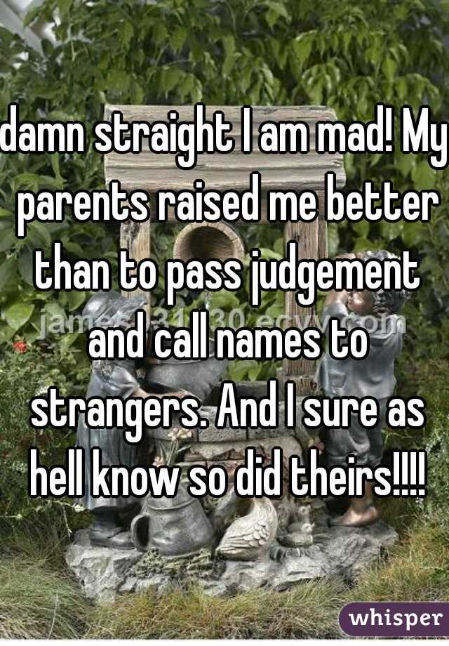 damn straight I am mad! My parents raised me better than to pass judgement and call names to strangers. And I sure as hell know so did theirs!!!!