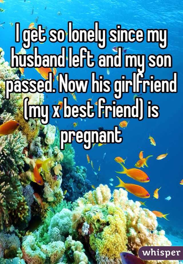 I get so lonely since my husband left and my son passed. Now his girlfriend (my x best friend) is pregnant