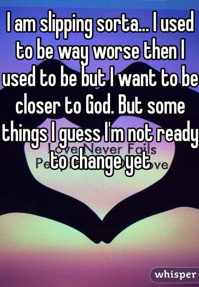 I am slipping sorta... I used to be way worse then I used to be but I want to be closer to God. But some things I guess I'm not ready to change yet 