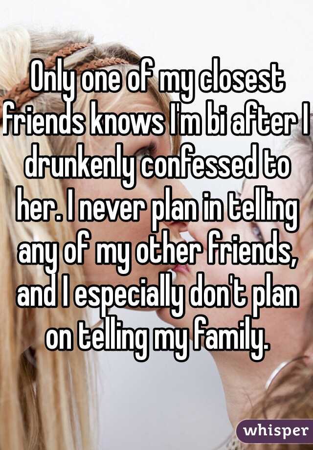 Only one of my closest friends knows I'm bi after I drunkenly confessed to her. I never plan in telling any of my other friends, and I especially don't plan on telling my family. 