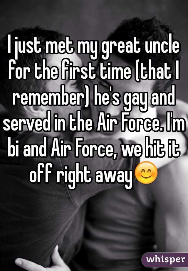 I just met my great uncle for the first time (that I remember) he's gay and served in the Air Force. I'm bi and Air Force, we hit it off right away😊
