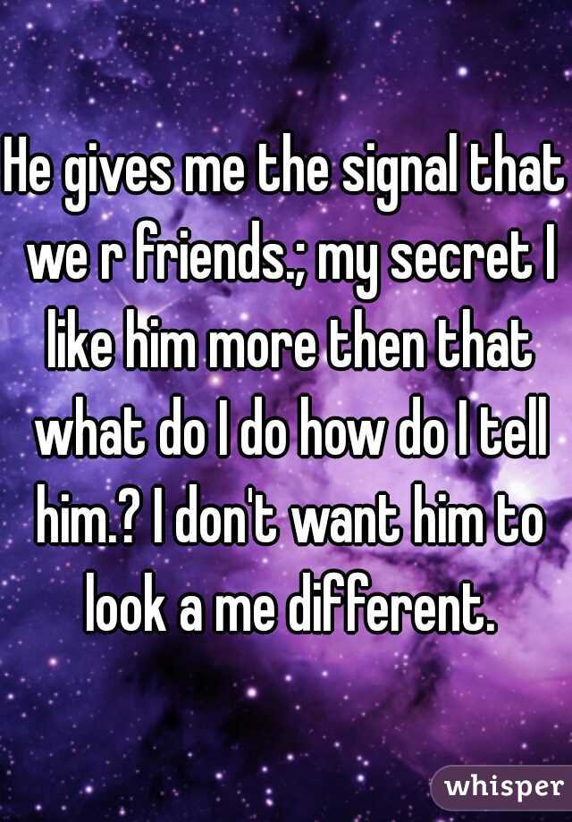 He gives me the signal that we r friends.; my secret I like him more then that what do I do how do I tell him.? I don't want him to look a me different.