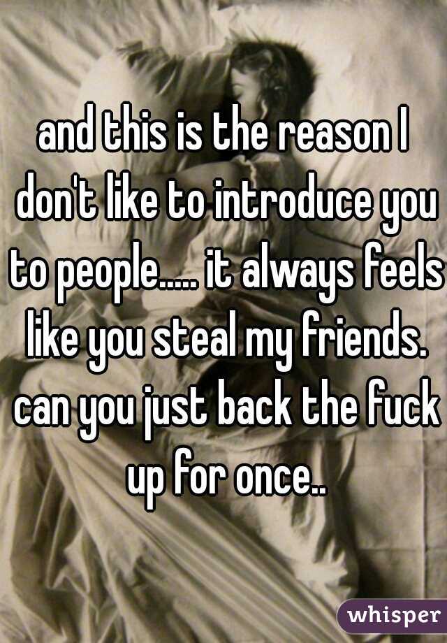 and this is the reason I don't like to introduce you to people..... it always feels like you steal my friends. can you just back the fuck up for once..