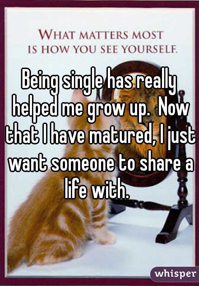 Being single has really helped me grow up.  Now that I have matured, I just want someone to share a life with.  