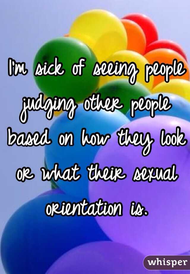 I'm sick of seeing people judging other people based on how they look or what their sexual orientation is. 