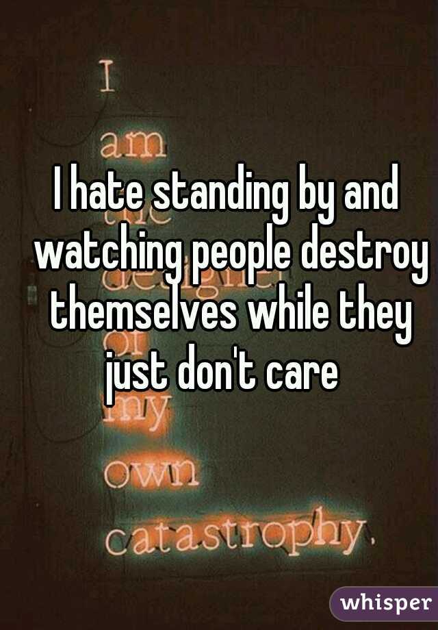 I hate standing by and watching people destroy themselves while they just don't care  