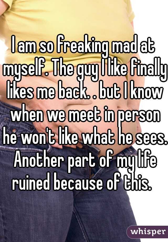 I am so freaking mad at myself. The guy I like finally likes me back. . but I know when we meet in person he won't like what he sees. Another part of my life ruined because of this.  