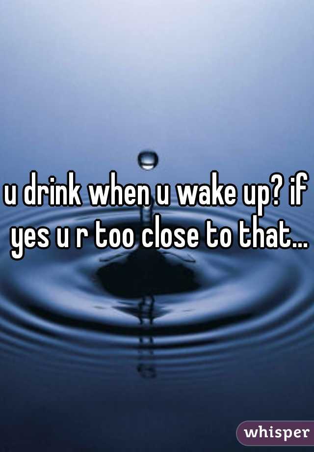 u drink when u wake up? if yes u r too close to that...