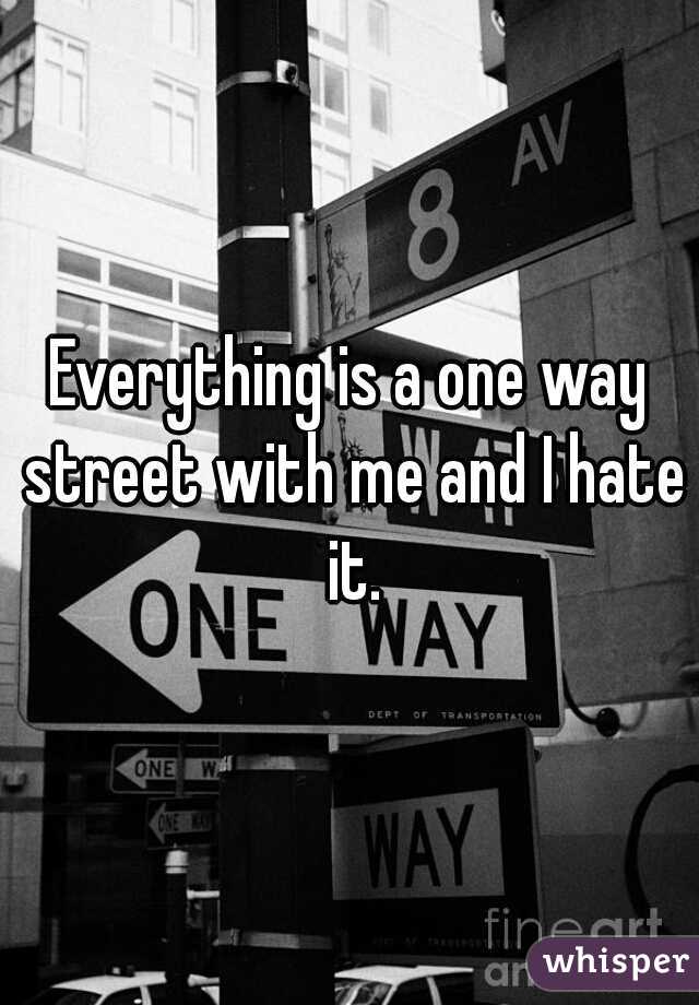 Everything is a one way street with me and I hate it.