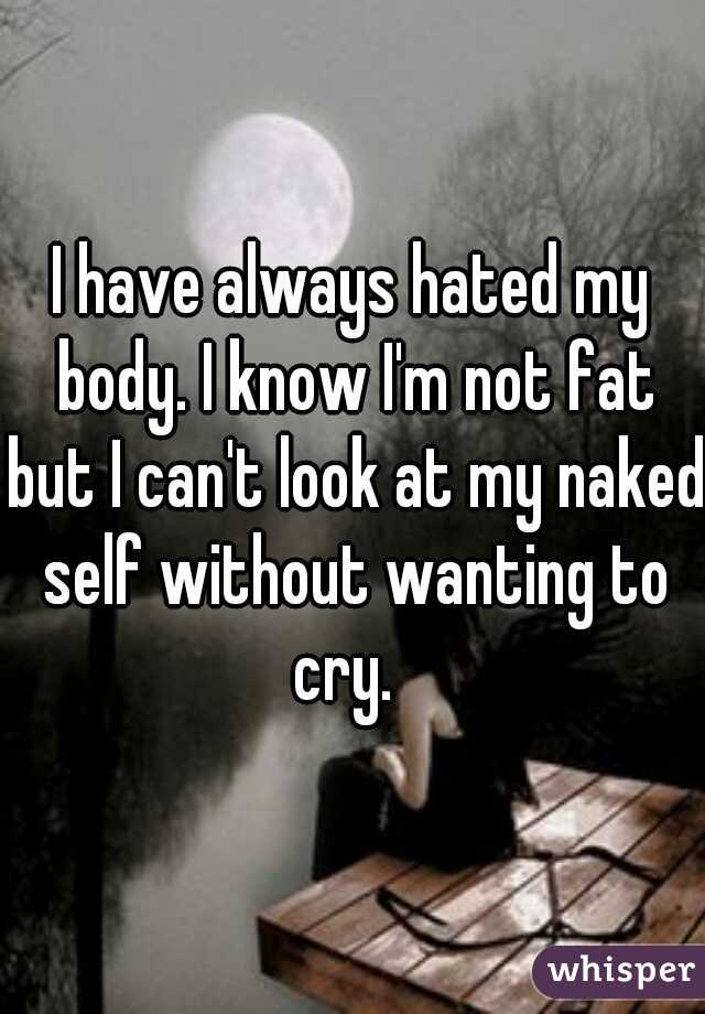 I have always hated my body. I know I'm not fat but I can't look at my naked self without wanting to cry.  