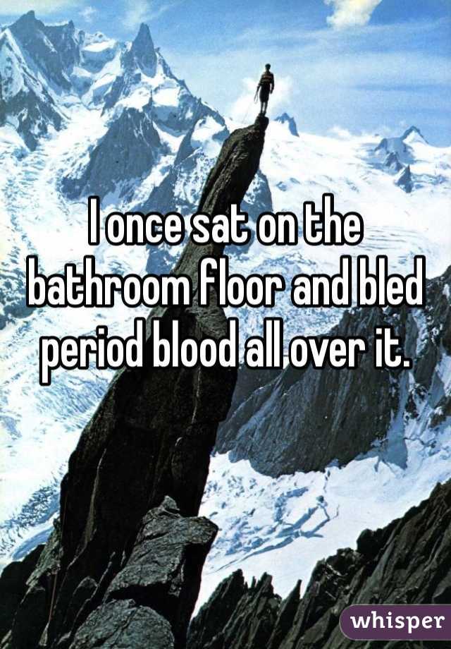 I once sat on the bathroom floor and bled period blood all over it.