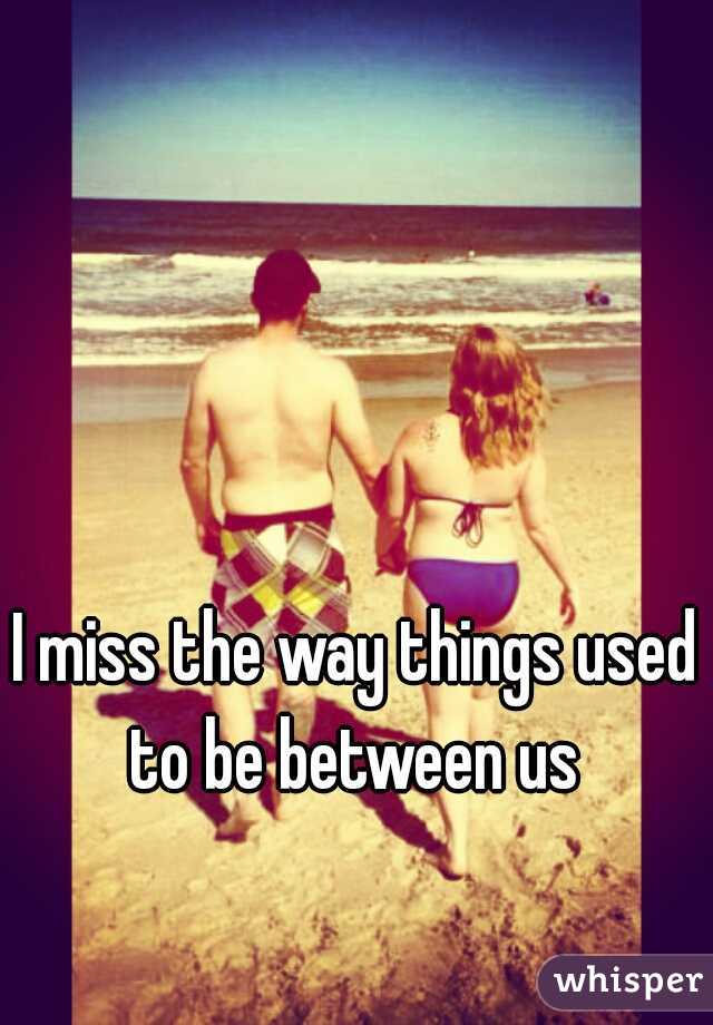 I miss the way things used to be between us 