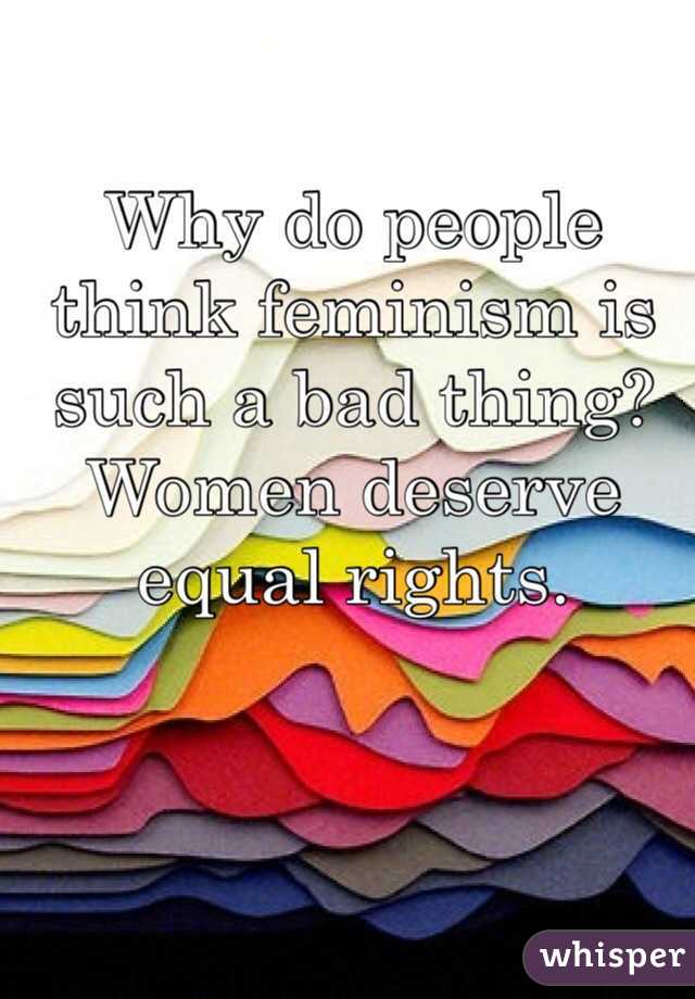 Why do people think feminism is such a bad thing? 
Women deserve equal rights. 