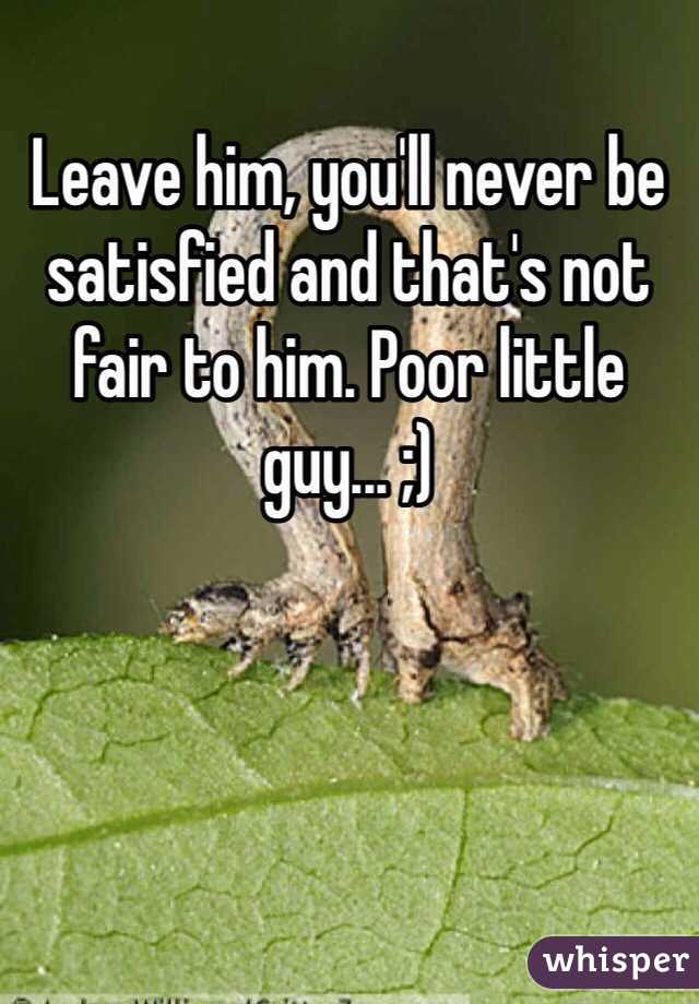 Leave him, you'll never be satisfied and that's not fair to him. Poor little guy... ;)
