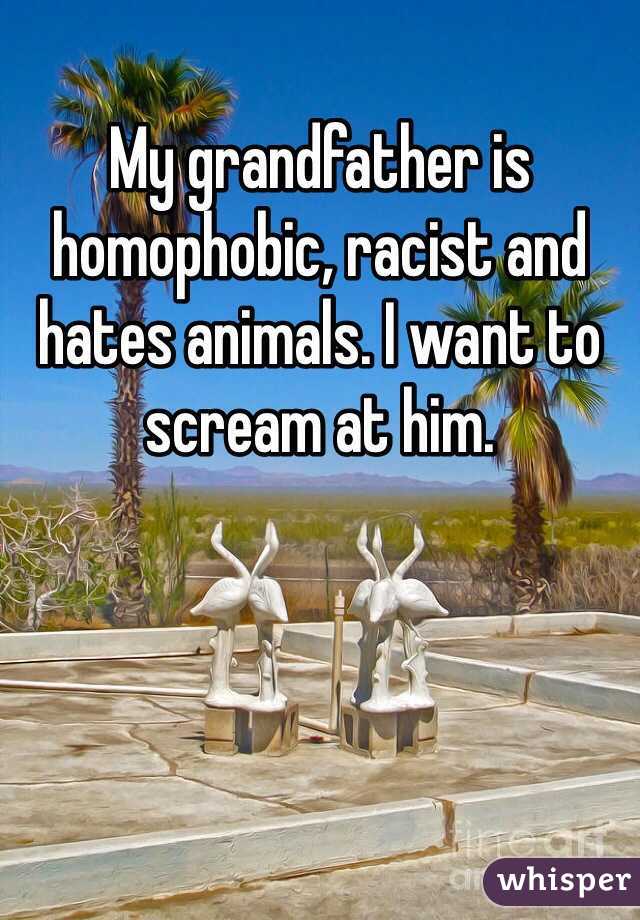My grandfather is homophobic, racist and hates animals. I want to scream at him.